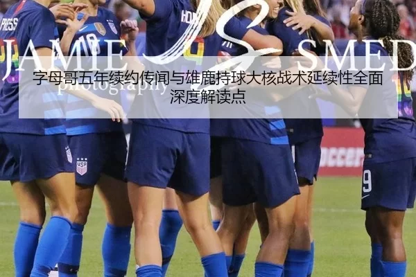 字母哥五年续约传闻与雄鹿持球大核战术延续性全面深度解读点