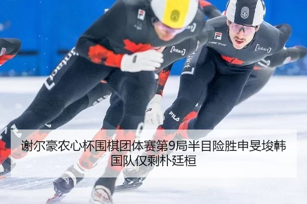 谢尔豪农心杯围棋团体赛第9局半目险胜申旻埈韩国队仅剩朴廷桓