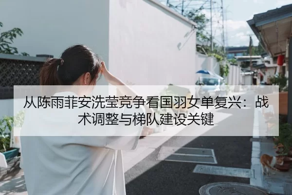 从陈雨菲安洗莹竞争看国羽女单复兴：战术调整与梯队建设关键